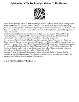 Spirituality In The Ten Principal Virtues Of The Blessed...
One of the ten principal virtues of the Blessed Virgin Mary is continual mental prayer. During her life,
the Blessed Mother was constantly in tune with God s will. Every morning she woke up thinking
about God, she thought about Him continually throughout the day, and she went to bed thinking about
Him. She was the new Eve, who possessed the same preternatural gifts that Adam and Eve possessed
before they sinned.
As a reminder, in addition to an immortal soul, God gave our first parents, Adam and Eve, the
preternatural gifts of integrity, bodily immortality, and infused knowledge. The definition of
preternatural is that which is beyond the natural but is not strictly supernatural.
The preternatural gift of integrity (the absence of concupiscence) gave Adam and Eve the natural
ability to control their desires and passions. Although they could be tempted from outside forces, they
could not be tempted from within. The preternatural gift of bodily immortality meant that Adam and
Eve possessed bodies that would never die. The preternatural gift of infused knowledge meant that
they did not have to study, work, or sacrifice to obtain knowledge. They were created with some
knowledge of God and complete knowledge of the secular world.
It was the first sin of Adam and Eve that destroyed the preternatural gifts of integrity, bodily
immortality, and infused knowledge. From then on, every person who has come into existence has
been conceived without the preternatural gifts, except for
... Get more on HelpWriting.net ...
 