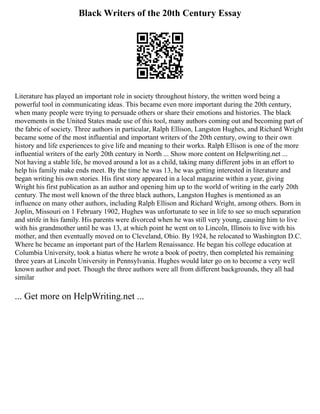 Black Writers of the 20th Century Essay
Literature has played an important role in society throughout history, the written word being a
powerful tool in communicating ideas. This became even more important during the 20th century,
when many people were trying to persuade others or share their emotions and histories. The black
movements in the United States made use of this tool, many authors coming out and becoming part of
the fabric of society. Three authors in particular, Ralph Ellison, Langston Hughes, and Richard Wright
became some of the most influential and important writers of the 20th century, owing to their own
history and life experiences to give life and meaning to their works. Ralph Ellison is one of the more
influential writers of the early 20th century in North ... Show more content on Helpwriting.net ...
Not having a stable life, he moved around a lot as a child, taking many different jobs in an effort to
help his family make ends meet. By the time he was 13, he was getting interested in literature and
began writing his own stories. His first story appeared in a local magazine within a year, giving
Wright his first publication as an author and opening him up to the world of writing in the early 20th
century. The most well known of the three black authors, Langston Hughes is mentioned as an
influence on many other authors, including Ralph Ellison and Richard Wright, among others. Born in
Joplin, Missouri on 1 February 1902, Hughes was unfortunate to see in life to see so much separation
and strife in his family. His parents were divorced when he was still very young, causing him to live
with his grandmother until he was 13, at which point he went on to Lincoln, Illinois to live with his
mother, and then eventually moved on to Cleveland, Ohio. By 1924, he relocated to Washington D.C.
Where he became an important part of the Harlem Renaissance. He began his college education at
Columbia University, took a hiatus where he wrote a book of poetry, then completed his remaining
three years at Lincoln University in Pennsylvania. Hughes would later go on to become a very well
known author and poet. Though the three authors were all from different backgrounds, they all had
similar
... Get more on HelpWriting.net ...
 