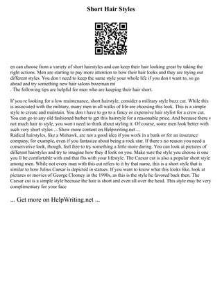 Short Hair Styles
en can choose from a variety of short hairstyles and can keep their hair looking great by taking the
right actions. Men are starting to pay more attention to how their hair looks and they are trying out
different styles. You don t need to keep the same style your whole life if you don t want to, so go
ahead and try something new hair salons bozeman mt
. The following tips are helpful for men who are keeping their hair short.
If you re looking for a low maintenance, short hairstyle, consider a military style buzz cut. While this
is associated with the military, many men in all walks of life are choosing this look. This is a simple
style to create and maintain. You don t have to go to a fancy or expensive hair stylist for a crew cut.
You can go to any old fashioned barber to get this hairstyle for a reasonable price. And because there s
not much hair to style, you won t need to think about styling it. Of course, some men look better with
such very short styles ... Show more content on Helpwriting.net ...
Radical hairstyles, like a Mohawk, are not a good idea if you work in a bank or for an insurance
company, for example, even if you fantasize about being a rock star. If there s no reason you need a
conservative look, though, feel free to try something a little more daring. You can look at pictures of
different hairstyles and try to imagine how they d look on you. Make sure the style you choose is one
you ll be comfortable with and that fits with your lifestyle. The Caesar cut is also a popular short style
among men. While not every man with this cut refers to it by that name, this is a short style that is
similar to how Julius Caesar is depicted in statues. If you want to know what this looks like, look at
pictures or movies of George Clooney in the 1990s, as this is the style he favored back then. The
Caesar cut is a simple style because the hair is short and even all over the head. This style may be very
complimentary for your face
... Get more on HelpWriting.net ...
 