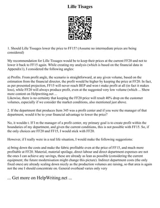 Lille Tisages
1. Should Lille Tissages lower the price to FF15? (Assume no intermediate prices are being
considered)
My recommendation for Lille Tissages would be to keep their prices at the current FF20 and not to
lower it back to FF15 again. While creating my analysis (which is based on the financial data in
Appendix1), I considered the following angles:
a) Profits. From profit angle, the scenario is straightforward, at any given volume, based on the
estimation from the financial director, the profit would be higher by keeping the price at FF20. In fact,
as per presented projection, FF15 will never reach BEP and won t make profit at all (in fact it makes
loss), while FF20 will always produce profit, even at the suggested very low volume (which ... Show
more content on Helpwriting.net ...
Likewise, there is no certainty that keeping the FF20 price will result 40% drop on the customer
volumes, especially if we consider the market conditions, also mentioned just above.
2. If the department that produces Item 345 was a profit center and if you were the manager of that
department, would it be to your financial advantage to lower the price?
No, it wouldn t. If I m the manager of a profit center, my primary goal is to create profit within the
boundaries of my department, and given the current conditions, this is not possible with FF15. So, if
the only choices are FF20 and FF15, I would stick with FF20.
However, if I really were in a real life situation, I would make the following suggestions:
a) bring down the costs and make the fabric profitable even at the price of FF15, and much more
profitable at FF20. Material, material spoilage, direct labour and direct department expenses are not
the ones I can achieve any savings, these are already as lean as possible (considering the current
equipment; the future modernisation might change this picture). Indirect department costs (the only
fixed ones) are already scaling down nicely as the production volumes are raising, so that area is again
not the one I should concentrate on. General overhead varies only very
... Get more on HelpWriting.net ...
 