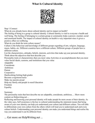 What Is Cultural Identity
Step 1 Connect
What do you already know about cultural identity and its impact on health?
The feeling of being in a group is cultural identity. Cultural identity is vital to everyone s health and
well being. The feeling of belonging to a certain group or community helps a person s mental, social
and emotional health. The impact of cultural identity on health is very important since it gives a
positive effect on wellbeing.
What do you think the term culture means?
Culture is the behaviour and knowledge of different groups regarding of arts, religion, language,
music, habits, etc. Different countries have a different culture. Different groups of people have a
different culture.
List the characteristics, attitudes, beliefs, interests, activities that make up your personal identity.
Think about the adjectives that best describe you.
Personality traits or characteristics that you most value Activities or accomplishments that you most
value Social ideals, customs, and institutions that you value
Adaptable
Considerate
Ambitious
Patient
Cooperative
Hardworking Getting high grades
Become a registered nurse
Make my parents proud
Help my family and people in need Education
Freedom
Equality
Summary
The personality traits that best describe me are adaptable, considerate, ambitious, ... Show more
content on Helpwriting.net ...
Reflecting and knowing your personal identity will make people be more aware of their identity. As
the video says, Self awareness is the key to cultural understanding the statement means that being
aware of your own identity can help you understand your culture and different culture. You will able
to differentiate your own culture from the others which will lead you to understand each and every
culture beliefs. Understanding your personal identity can make you understand things and realise the
way you understand it can be different from
... Get more on HelpWriting.net ...
 