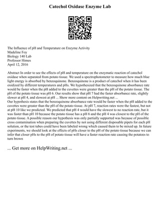 Catechol Oxidase Enzyme Lab
The Influence of pH and Temperature on Enzyme Activity
Madeline Foy
Biology 140 Lab
Professor Himes
April 12, 2016
Abstract In order to see the effects of pH and temperature on the enzymatic reaction of catechol
oxidase when separated from potato tissue. We used a spectrophotometer to measure how much blue
light energy is absorbed by benzoquinone. Benzoquinone is a product of catechol when it has been
oxidized by different temperatures and pHs. We hypothesized that the benzoquinone absorbance rate
would be faster when the pH added to the cuvettes were greater than the pH of the potato tissue. The
pH of the potato tissue was pH 6. Our results show that pH 7 had the faster absorbance rate, slightly
slower at pH 4, and slowest at pH ... Show more content on Helpwriting.net ...
Our hypothesis states that the benzoquinone absorbance rate would be faster when the pH added to the
cuvettes were greater than the pH of the potato tissue. At pH 7, reaction rates were the fastest, but not
at pH 10 like we predicted. We predicted that pH 4 would have the slowest to no reaction rate, but it
was faster than pH 10 because the potato tissue has a pH 6 and the pH 4 was closest to the pH of the
potato tissue. A possible reason our hypothesis was only partially supported was because of possible
cross contamination when preparing the cuvettes by not using different disposable pipets for each pH
solution, or the test tubes could have been labeled wrong which caused them to be mixed up. In future
experiments, we should look at the effects of pHs closer to the pH of the potato tissue because we can
infer that closer pHs to the pH of potato tissue will have a faster reaction rate causing the potatoes to
turn brown
... Get more on HelpWriting.net ...
 