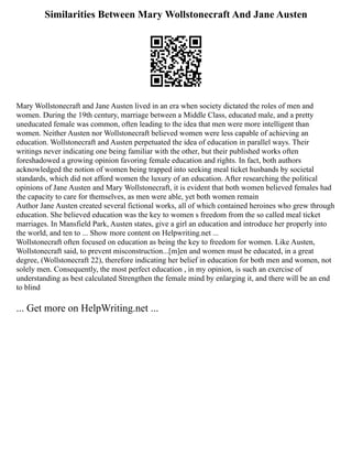 Similarities Between Mary Wollstonecraft And Jane Austen
Mary Wollstonecraft and Jane Austen lived in an era when society dictated the roles of men and
women. During the 19th century, marriage between a Middle Class, educated male, and a pretty
uneducated female was common, often leading to the idea that men were more intelligent than
women. Neither Austen nor Wollstonecraft believed women were less capable of achieving an
education. Wollstonecraft and Austen perpetuated the idea of education in parallel ways. Their
writings never indicating one being familiar with the other, but their published works often
foreshadowed a growing opinion favoring female education and rights. In fact, both authors
acknowledged the notion of women being trapped into seeking meal ticket husbands by societal
standards, which did not afford women the luxury of an education. After researching the political
opinions of Jane Austen and Mary Wollstonecraft, it is evident that both women believed females had
the capacity to care for themselves, as men were able, yet both women remain
Author Jane Austen created several fictional works, all of which contained heroines who grew through
education. She believed education was the key to women s freedom from the so called meal ticket
marriages. In Mansfield Park, Austen states, give a girl an education and introduce her properly into
the world, and ten to ... Show more content on Helpwriting.net ...
Wollstonecraft often focused on education as being the key to freedom for women. Like Austen,
Wollstonecraft said, to prevent misconstruction...[m]en and women must be educated, in a great
degree, (Wollstonecraft 22), therefore indicating her belief in education for both men and women, not
solely men. Consequently, the most perfect education , in my opinion, is such an exercise of
understanding as best calculated Strengthen the female mind by enlarging it, and there will be an end
to blind
... Get more on HelpWriting.net ...
 