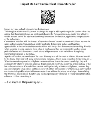 Impact On Law Enforcement Research Paper
Impact on video and cell phones in law Enforcement
Technological advances will continue to change the ways in which police agencies combat crime. It s
critical that these technologies are implemented correctly. New equipment, no matter how effective
will be useless, unless the operators completely understand the function, application, and procedures
of the technology.
Cameras can interfere with the interact of the nature flow of law enforcement and citizen, because its
script and not natural. Cameras keep s individuals at a distance and makes an officer less
approachable, it also add stress because the officer will always feel that someone is watching. Usually
when someone is using a camera it put other at risk because they have some individuals who are
police informant and that camera or cell phone will prevent and scare individuals from giving
important information to the police.
A police officer is a sworn officer of the court ,his duty is to tell the truth at all time ,his word should
be his bound ,therefore with using cell phone and cameras ... Show more content on Helpwriting.net ...
When the event is captured on cell phone cameras without, law enforcement knowledge, they will
continue with whatever activities unaware .It can also help positively, in solving crimes outside of the
law enforcement area, When civilians capture an illegal activity with their cell phones cameras, they
are also helping to solve crimes and lessen the work of law enforcement .Furthermore, a guilty verdict
can be reached quickly when civilians taken activities without the person knowledge,. Reason being
the streets has no privacy so therefore you can take pictures any time even if you re taking them of an
officer or civilian committing a
... Get more on HelpWriting.net ...
 