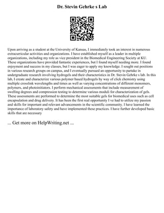 Dr. Stevin Gehrke s Lab
Upon arriving as a student at the University of Kansas, I immediately took an interest in numerous
extracurricular activities and organizations. I have established myself as a leader in multiple
organizations, including my role as vice president in the Biomedical Engineering Society at KU.
These organizations have provided fantastic experiences, but I found myself needing more. I found
enjoyment and success in my classes, but I was eager to apply my knowledge. I sought out positions
in various research groups on campus, and I eventually pursued an opportunity to partake in
undergraduate research involving hydrogels and their characteristics in Dr. Stevin Gehrke s lab. In this
lab, I create and characterize various polymer based hydrogels by way of click chemistry using
multiple crosslink wavelengths and times as well as varying concentrations of different monomers,
polymers, and photoinitiators. I perform mechanical assessments that include measurement of
swelling degrees and compression testing to determine various moduli for characterization of gels.
These assessments are performed to determine the most suitable gels for biomedical uses such as cell
encapsulation and drug delivery. It has been the first real opportunity I ve had to utilize my passion
and skills for important and relevant advancements in the scientific community. I have learned the
importance of laboratory safety and have implemented these practices. I have further developed basic
skills that are necessary
... Get more on HelpWriting.net ...
 