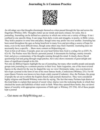 Journaling Is A Common Practice
An old adage says that thoughts disentangle themselves when passed through the lips and across the
fingertips (Whitney 260). Thoughts clutter up our minds and need a release; for some, this is
journaling. Journaling can be defined as a practice in which one writes out a variety of things. It isn t
confined to one specific thing. It can range from daily events and struggles, to poetry, to Bible verses.
They hold a purpose in some time and place, though some may prefer one over another. Journaling has
been noted throughout the ages as being beneficial in many lives and providing a source of hope for
many, even in the most difficult times, though some others may find it harmful. Journaling does not
necessarily have a specific ... Show more content on Helpwriting.net ...
Trust in him at all times, O people; pour out your heart before him; God is a refuge for us (ESV, Ps.
62.6 8). The Psalms were like David s personal journal. It documents his feelings, mainly towards
God, and gives a commentary of the thoughts running through his mind. It clearly shows David
questioning God and going through rough patches, but it also shows moments of great delight and
times of significant triumph in his life.
Not only do Biblical figures highlight the use of journaling, but many other notable people and people
groups note journaling as a common practice in their lives. Saint Augustine, one of the most revered
figures in the church for the way he shaped the way we view Christianity today, was even known to
have kept a journal in the form of one of his most famous books, Confessions (Whitney 251). For 68
years Queen Victoria was known to have kept a daily journal (Conhaim). Also, the Puritans, the group
of people the set out to reform the English church, kept journals themselves. They were considered
highly religious and Donald Whitney notes this by saying, The fact that many Puritans kept diaries of
this kind helps to explain their pursuit of social virtue: diaries were the reckoning books in which they
checked the assets and liabilities of their souls in faith. When they opened these books, they set down
lapses of morality with appropriate expressions of faith (qtd. in Whitney 253 254). All of these people
kept a journal
... Get more on HelpWriting.net ...
 