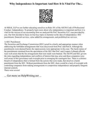 Why Independence Is Important And How It Is Vital For The...
At MJLK, LLP we are further educating ourselves on Rule 101 of the AICPA Code of Professional
Conduct: Independence. To properly learn more about why independence is important and how it is
vital for the success of our accounting firm we analyzed the PwC Securities LLC case provided by
you. Our firm decided to focus on four key topics to hammer in the idea of independence: SEC
punishment, financial services, value added fee arrangements, and prohibited tax services.
1) SEC Punishment
The Securities and Exchange Commission (SEC) acted in a timely and appropriate manner when
addressing the forbidden arrangements that were discovered from PwC and PwCS. Although the
punishments were deemed harsh, the repercussions were appropriate in this case. The harsh nature of
the punishments stemmed from the speculation of the SEC that PwC and Coopers Lybrand officials
were well aware that the fee arrangements that were made were banned. The AICPA and SEC govern
the rules regarding independence and conflicts of interest that may arise and these companies were
well aware of this governance and oversight prior to arranging the contingent fees. There is a distinct
breach of independence that is formed from the actions that were made, that deserves a harsh
punishment from the SEC. Without punishment from the SEC, there would be a lack of oversight with
controlling companies from making arrangements to compromise independence and properly integrate
internal controls.
There were several
... Get more on HelpWriting.net ...
 