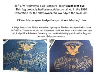 25th C W Regimental Flag standard color visual over-dye
This flag probably had been accidently stained in the 1990
restoration for the eBay owner. We over dyed the color loss.
#3 Would you agree to dye the spots? Yes, Maybe / No
# 3 Dye Persuasion: This is a standard dye repair. The best example is that most
18th-19th c. Tapestries would not have color had it not been standard to over dye
red, indigo blue & brown. Currently the practice is being questioned in England
because of dye permanence.
 