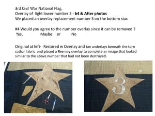 3rd Civil War National Flag,
Overlay of light lower number 3 - b4 & After photos
We placed an overlay replacement number 3 on the bottom star.
#4 Would you agree to the number overlay since it can be removed ?
Yes, Maybe or No
Original at left- Restored w Overlay and tan underlays beneath the torn
cotton fabric and placed a Reemay overlay to complete an image that looked
similar to the above number that had not been destroyed.
 