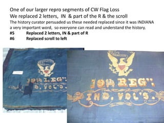 One of our larger repro segments of CW Flag Loss
We replaced 2 letters, IN & part of the R & the scroll
The history curator persuaded us these needed replaced since it was INDIANA
a very important word, so everyone can read and understand the history.
#5 Replaced 2 letters, IN & part of R
#6 Replaced scroll to left
 