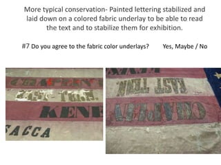 More typical conservation- Painted lettering stabilized and
laid down on a colored fabric underlay to be able to read
the text and to stabilize them for exhibition.
#7 Do you agree to the fabric color underlays? Yes, Maybe / No
 