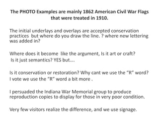 The PHOTO Examples are mainly 1862 American Civil War Flags
that were treated in 1910.
The initial underlays and overlays are accepted conservation
practices but where do you draw the line. ? where new lettering
was added in?
Where does it become like the argument, Is it art or craft?
Is it just semantics? YES but….
Is it conservation or restoration? Why cant we use the “R” word?
I vote we use the “R” word a bit more .
I persuaded the Indiana War Memorial group to produce
reproduction copies to display for those in very poor condition.
Very few visitors realize the difference, and we use signage.
 