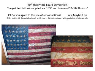 70th Flag Photo Board on your left
The painted text was applied ca. 1895 and is named “Battle Honors”
#9 Do you agree to the use of reproductions? Yes, Maybe / No
Refer to the silk flag detail original in LR, that is flat in the drawer with pocketed, shattered silk.
 