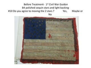 Before Treatment- 1st Civil War Guidon
B4 polished sequin stars and light backing
#10 Do you agree to moving the 2 stars ? Yes, Maybe or
No
 