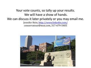 Your vote counts, so tally up your results.
We will have a show of hands.
We can discuss it later privately or you may email me.
Jennifer Hein, http://www.linkedin.com/
conservatour@msn.com, 317-679-5405
 