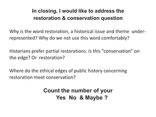 In closing, I would like to address the
restoration & conservation question
Why is the word restoration, a historical issue and theme under-
represented? Why do we not use this word comfortably?
Historians prefer partial restorations. Is this “conservation” on
the edge? Or restoration?
Where do the ethical edges of public history concerning
restoration meet conservation?
Count the number of your
Yes No & Maybe ?
 