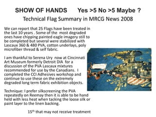 SHOW OF HANDS Yes >5 No >5 Maybe ?
Technical Flag Summary in MRCG News 2008
We can report that 25 Flags have been treated in
the last 10 years . Some of the most degraded
ones have chipping painted eagle imagery still to
be completed but several were stabilized with
Lascaux 360 & 480 PVA, cotton underlays, poly
microfiber thread & self fabric.
I am thankful to Serena Ury now at Cincinnati
Art Museum formerly Detroit DIA for a
discussion of the PVA Lascaux mixtures
recommended for use by the Canadians. I
completed the CCI Adhesives workshop and
continue to use these on the extremely
degraded long term fabric exhibition objects.
Technique: I prefer silkscreening the PVA
repeatedly on Reemay then it is able to be hand
held with less heat when tacking the loose silk or
paint layer to the linen backing.
15th that may not receive treatment
 