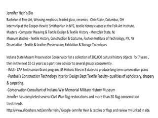 Jennifer Hein’s Bio
Bachelor of Fine Art, Weaving emphasis, leaded glass, ceramics - Ohio State, Columbus, OH
Internship at the Cooper-Hewitt Smithsonian in NYC, textile history classes at the Folk Art Institute,
Masters - Computer Weaving & Textile Design & Textile History - Montclair State, NJ
Museum Studies - Textile History, Construction & Costume, Fashion Institute of Technology, NY, NY
Dissertation - Textile & Leather Preservation, Exhibition & Storage Techniques
Indiana State Musem Preservation Conservator for a collection of 300,000 cultural history objects for 7 years ,
then in the next 10-15 years as a part-time advisor to several groups concurrently.
- IMLS - CAP Smithsonian Grant program, 35 Historic Sites in 8 states to produce long term conservation plans
-Purdue’s Construction Technology Interior Design Dept Textile Faculty- qualities of upholstery, drapery
& carpeting.
-Conservation Consultant of Indiana War Memorial Military History Museum
Jennifer has completed several Civil War flag restorations and more than 20 flag conservation
treatments.
http://www.slideshare.net/JenniferHein / Google- Jennifer Hein & textiles or flags and review my Linked In site.
 