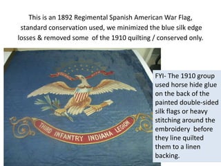 This is an 1892 Regimental Spanish American War Flag,
standard conservation used, we minimized the blue silk edge
losses & removed some of the 1910 quilting / conserved only.
FYI- The 1910 group
used horse hide glue
on the back of the
painted double-sided
silk flags or heavy
stitching around the
embroidery before
they line quilted
them to a linen
backing.
 
