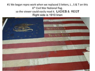 #1 We began repro work when we replaced 3 letters, L , S & T on this
6th Civil War National flag.
so the viewer could easily read it. LADIES & REGT
Right side is 1910 linen
 