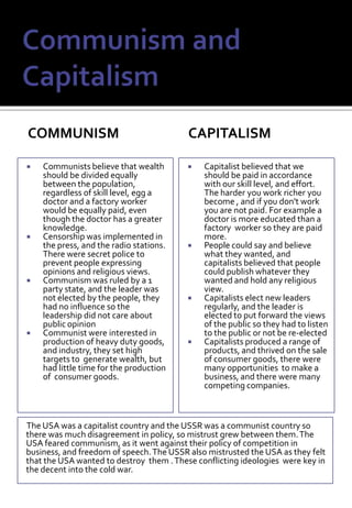 Communism and CapitalismcommunismcapitalismCommunists believe that wealth should be divided equally between the population, regardless of skill level, egg a doctor and a factory worker would be equally paid, even though the doctor has a greater knowledge.Censorship was implemented in the press, and the radio stations. There were secret police to prevent people expressing opinions and religious views.Communism was ruled by a 1 party state, and the leader was not elected by the people, they had no influence so the leadership did not care about public opinionCommunist were interested in  production of heavy duty goods, and industry, they set high targets to  generate wealth, but had little time for the production of  consumer goods.Capitalist believed that we should be paid in accordance with our skill level, and effort. The harder you work richer you become , and if you don't work you are not paid. For example a doctor is more educated than a factory  worker so they are paid more.People could say and believe what they wanted, and capitalists believed that people could publish whatever they wanted and hold any religious view.Capitalists elect new leaders regularly, and the leader is elected to put forward the views of the public so they had to listen to the public or not be re-electedCapitalists produced a range of products, and thrived on the sale of consumer goods, there were many opportunities  to make a business, and there were many competing companies.The USA was a capitalist country and the USSR was a communist country so there was much disagreement in policy, so mistrust grew between them. The USA feared communism, as it went against their policy of competition in business, and freedom of speech. The USSR also mistrusted the USA as they felt that the USA wanted to destroy  them . These conflicting ideologies  were key in the decent into the cold war. 