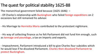 The quest for political stability 1625-88
The monarchical government failed because (1625-1646) –
- Of Charles’s relationship with Buckingham who failed foreign expeditions on 2
occasions but still remained his advisor.
- His Marriage to Henrietta Maria contributed to the protestant nightmare.
- His way of collecting finance as he felt Parliament did not fund him enough, such
as tonnage and poundage, a tax on imports and exports.
- Impeachment, Parliament introduced a bill to give Charles four subsidies which
he would lose if he dissolved Parliament. Charles then dissolved Parliament to
protect Buckingham.
 