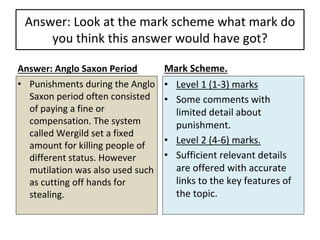 Answer: Look at the mark scheme what mark do
you think this answer would have got?
Answer: Anglo Saxon Period
• Punishments during the Anglo
Saxon period often consisted
of paying a fine or
compensation. The system
called Wergild set a fixed
amount for killing people of
different status. However
mutilation was also used such
as cutting off hands for
stealing.
Mark Scheme.
• Level 1 (1-3) marks
• Some comments with
limited detail about
punishment.
• Level 2 (4-6) marks.
• Sufficient relevant details
are offered with accurate
links to the key features of
the topic.
 
