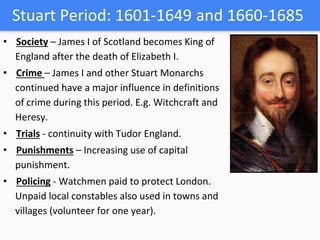Stuart Period: 1601-1649 and 1660-1685
• Society – James I of Scotland becomes King of
England after the death of Elizabeth I.
• Crime – James I and other Stuart Monarchs
continued have a major influence in definitions
of crime during this period. E.g. Witchcraft and
Heresy.
• Trials - continuity with Tudor England.
• Punishments – Increasing use of capital
punishment.
• Policing - Watchmen paid to protect London.
Unpaid local constables also used in towns and
villages (volunteer for one year).
 