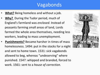 Vagabonds
• What? Being homeless and without a job.
• Why? During the Tudor period, much of
England’s farmland was enclosed. Instead of
peasants farming small areas of land, Lords
farmed the whole area themselves, needing less
workers, leading to mass unemployment.
• Punishments? Became harsher in times of mass
homelessness. 1494: put in the stocks for a night
and sent to home town. 1531: sick vagabonds
allowed to beg, whereas “undeserving” where
punished. 1547: whipped and branded, forced to
work. 1561: sent to a house of correction.
 