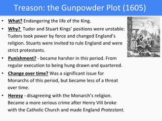 Treason: the Gunpowder Plot (1605)
• What? Endangering the life of the King.
• Why? Tudor and Stuart Kings’ positions were unstable:
Tudors took power by force and changed England’s
religion. Stuarts were invited to rule England and were
strict protestants.
• Punishment? - became harsher in this period. From
regular execution to being hung drawn and quartered.
• Change over time? Was a significant issue for
Monarchs of this period, but became less of a threat
over time.
• Heresy - disagreeing with the Monarch’s religion.
Became a more serious crime after Henry VIII broke
with the Catholic Church and made England Protestant.
 