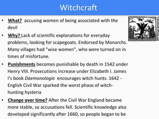 Witchcraft
• What? accusing women of being associated with the
devil
• Why? Lack of scientific explanations for everyday
problems, looking for scapegoats. Endorsed by Monarchs.
Many villages had “wise women”, who were turned on in
times of misfortune.
• Punishments becomes punishable by death in 1542 under
Henry VIII. Prosecutions increase under Elizabeth I. James
I’s book Daemonologie encourages witch hunts. 1642 -
English Civil War sparked the worst phase of witch-
hunting hysteria
• Change over time? After the Civil War England became
more stable, so accusations fell. Scientific knowledge also
developed significantly after 1660, so people began to be
 