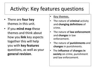 Activity: Key features questions
• There are four key
themes in this unit.
• If you mind map these
themes and think about
how you link key aspects
together this will help
you with key features
questions, as well as your
general revision.
• Key themes.
• The nature of criminal activity
and changing definitions of
crime.
• The nature of law enforcement
and changes in law
enforcement.
• The nature of punishments and
changes in punishments.
• The influence of changes in
society on crime, punishment
and law enforcement.
 