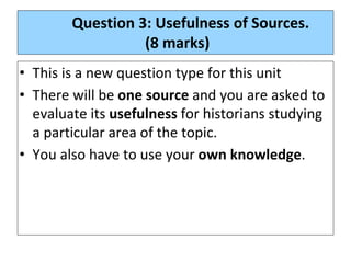 Question 3: Usefulness of Sources.
(8 marks)
• This is a new question type for this unit
• There will be one source and you are asked to
evaluate its usefulness for historians studying
a particular area of the topic.
• You also have to use your own knowledge.
 