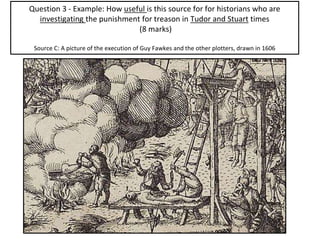 Question 3 - Example: How useful is this source for for historians who are
investigating the punishment for treason in Tudor and Stuart times
(8 marks)
Source C: A picture of the execution of Guy Fawkes and the other plotters, drawn in 1606
 
