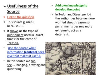 » Usefulness of the
Source
» Link to the question
» This source is useful
because…….
» It shows us the type of
punishment used in Stuart
times for the crime of
Treason.
• Use the source what
information (content) does it
give that makes it useful.
• In this source we can
see……hanging, drawing and
quartering.
• Add own knowledge to
develop the point
» In Tudor and Stuart period
the authorities became more
worried about treason so
punishments became more
extreme to act as a
deterrent.
 