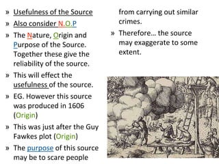 » Usefulness of the Source
» Also consider N.O.P
» The Nature, Origin and
Purpose of the Source.
Together these give the
reliability of the source.
» This will effect the
usefulness of the source.
» EG. However this source
was produced in 1606
(Origin)
» This was just after the Guy
Fawkes plot (Origin)
» The purpose of this source
may be to scare people
from carrying out similar
crimes.
» Therefore… the source
may exaggerate to some
extent.
 