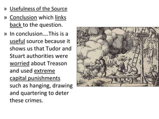 » Usefulness of the Source
» Conclusion which links
back to the question.
» In conclusion….This is a
useful source because it
shows us that Tudor and
Stuart authorities were
worried about Treason
and used extreme
capital punishments
such as hanging, drawing
and quartering to deter
these crimes.
 