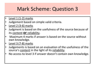 Mark Scheme: Question 3
• Level 1 (1-2) marks
• Judgement based on simple valid criteria.
• Level 2 (3-6) marks
• Judgment is based on the usefulness of the source because of
its content or reliability.
• Maximum 4 marks if answer is based on the source without
own knowledge.
• Level 3 (7-8) marks
• Judgements is based on an evaluation of the usefulness of the
source’s content in the light of its reliability.
• No access to level 3 if answer doesn’t contain own knowledge.
 