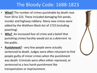 The Bloody Code: 1688-1823
• What? The number of crimes punishable by death rose
from 50 to 223. These included damaging fish ponds,
murder and highway robbery. Many new crimes were
added by the Waltham Black Act of 1723 (including
poaching)
• Why? An increased fear of crime and a belief that
punishing crimes harshly would act as a deterrent to
the public.
• Punishment? - very few people were actually
sentenced to death. Judges were often reluctant to find
people guilty of minor crimes when the punishment
was death. Criminals were often either reprieved, or
sentenced to a less harsh punishment like
transportation or imprisonment.
 