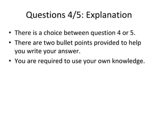Questions 4/5: Explanation
• There is a choice between question 4 or 5.
• There are two bullet points provided to help
you write your answer.
• You are required to use your own knowledge.
 