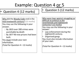 Example: Question 4 or 5
Why did the Bloody Code end in the
mid-nineteenth century? (12 marks)
You may use the following in your
answer.
 By 1815 over 200 crimes were
punishable by death
 By 1877 90 new prisons had been
built.
You must include your own
information.
(Total for Question 4 = 12 marks)
Why were laws against smuggling so
difficult to enforce in the
seventeenth and eighteenth
centuries? (12 marks)
You may use the following in your
answer:
• Law enforcement during the
eighteenth century.
• Organised gangs.
You must also include information
of your own.
(Total for Question 4 = 12 marks)
• Question 4 (12 marks) • Question 5 (12 marks)
 