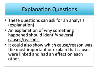 Explanation Questions
• These questions can ask for an analysis
(explanation).
• An explanation of why something
happened should identify several
causes/reasons.
• It could also show which cause/reason was
the most important or explain that causes
were linked and had an effect on each
other.
 