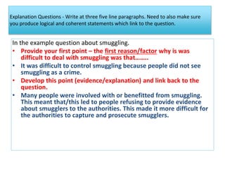 Explanation Questions - Write at three five line paragraphs. Need to also make sure
you produce logical and coherent statements which link to the question.
In the example question about smuggling.
• Provide your first point – the first reason/factor why is was
difficult to deal with smuggling was that……..
• It was difficult to control smuggling because people did not see
smuggling as a crime.
• Develop this point (evidence/explanation) and link back to the
question.
• Many people were involved with or benefitted from smuggling.
This meant that/this led to people refusing to provide evidence
about smugglers to the authorities. This made it more difficult for
the authorities to capture and prosecute smugglers.
 