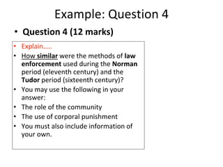 Example: Question 4
• Explain…..
• How similar were the methods of law
enforcement used during the Norman
period (eleventh century) and the
Tudor period (sixteenth century)?
• You may use the following in your
answer:
• The role of the community
• The use of corporal punishment
• You must also include information of
your own.
• Question 4 (12 marks)
 