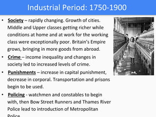 Industrial Period: 1750-1900
• Society – rapidly changing. Growth of cities.
Middle and Upper classes getting richer while
conditions at home and at work for the working
class were exceptionally poor. Britain’s Empire
grows, bringing in more goods from abroad.
• Crime – income inequality and changes in
society led to increased levels of crime.
• Punishments – increase in capital punishment,
decrease in corporal. Transportation and prisons
begin to be used.
• Policing - watchmen and constables to begin
with, then Bow Street Runners and Thames River
Police lead to introduction of Metropolitan
 