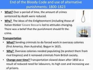 End of the Bloody Code and use of alternative
punishments: 1800-1823
• What? Over a period of time, the amount of crimes
sentenced by death were reduced.
• Why? The ideas of the Enlightenment (including those of
Italian thinker Cesare Beccaria led to attitudes changing.
There was a belief that the punishment should fit the
crime.
Transportation
• What? Sending criminals to do forced work in overseas colonies
(first America, then Australia). Begun in 1615.
• Why? Overseas colonies needed populating (to protect them from
rival Empires) and it removed criminals from British society.
• Change over time? Transportation slowed down after 1850 as a
result of reduced need for labourers, its high cost and increasing use
of prisons.
 