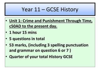 Year 11 – GCSE History
• Unit 1: Crime and Punishment Through Time,
c50AD to the present day.
• 1 hour 15 mins
• 5 questions in total
• 53 marks, (including 3 spelling punctuation
and grammar on question 6 or 7 )
• Quarter of your total History GCSE
 