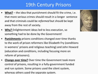19th Century Prisons
• What? – the idea that punishment should fit the crime, i.e.
that more serious crimes should result in a longer sentence
and that criminals could be reformed but should be kept
away from the rest of society.
• Why? Enlightenment ideas led to less execution, so
something had to be done by the Government!
• Punishments prisons conditions changed over time thanks
to the work of prison reformers like Elizabeth Fry (conditions
in womens’ prisons and religious teaching) and John Howard
(education and conditions, including focusing more on
reform of prisoners).
• Change over time? Over time the Government took more
control of prisons, resulting in a fully-government funded
and run system. Some prisons used the silent system,
whereas others used the separate system.
 
