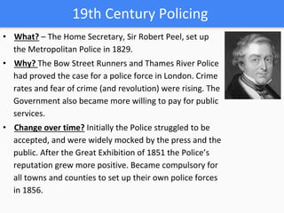 19th Century Policing
• What? – The Home Secretary, Sir Robert Peel, set up
the Metropolitan Police in 1829.
• Why? The Bow Street Runners and Thames River Police
had proved the case for a police force in London. Crime
rates and fear of crime (and revolution) were rising. The
Government also became more willing to pay for public
services.
• Change over time? Initially the Police struggled to be
accepted, and were widely mocked by the press and the
public. After the Great Exhibition of 1851 the Police’s
reputation grew more positive. Became compulsory for
all towns and counties to set up their own police forces
in 1856.
 