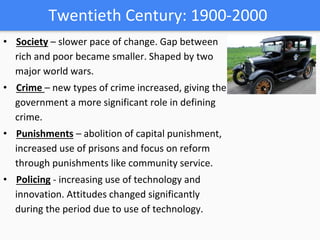 Twentieth Century: 1900-2000
• Society – slower pace of change. Gap between
rich and poor became smaller. Shaped by two
major world wars.
• Crime – new types of crime increased, giving the
government a more significant role in defining
crime.
• Punishments – abolition of capital punishment,
increased use of prisons and focus on reform
through punishments like community service.
• Policing - increasing use of technology and
innovation. Attitudes changed significantly
during the period due to use of technology.
 